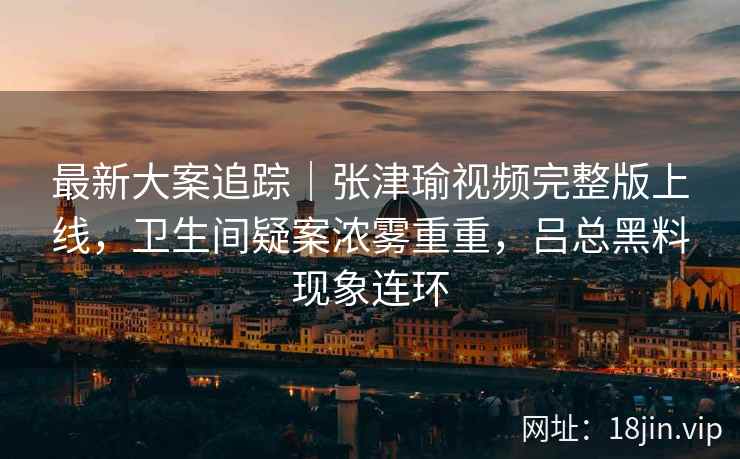 最新大案追踪｜张津瑜视频完整版上线，卫生间疑案浓雾重重，吕总黑料现象连环