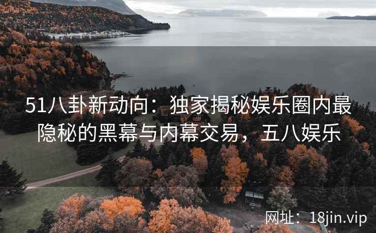 51八卦新动向：独家揭秘娱乐圈内最隐秘的黑幕与内幕交易，五八娱乐