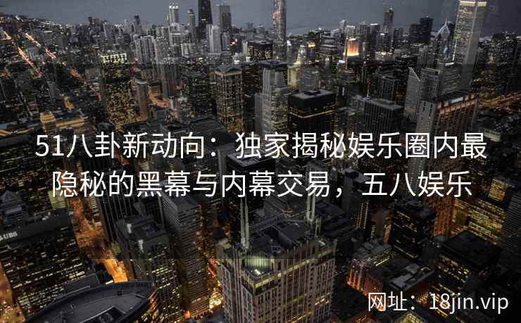 51八卦新动向:独家揭秘娱乐圈内最隐秘的黑幕与内幕交易,五八娱乐 51八卦新动向:独家揭秘娱乐圈内最隐秘的黑幕与内幕交易,五八娱乐