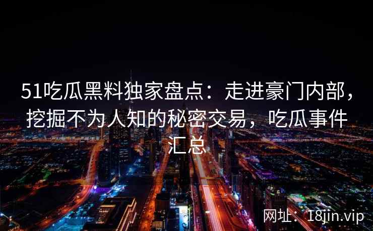 51吃瓜黑料独家盘点：走进豪门内部，挖掘不为人知的秘密交易，吃瓜事件汇总