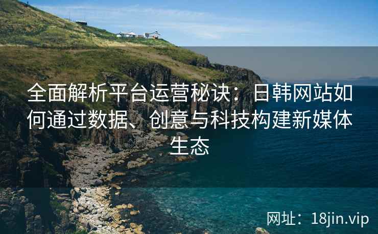 全面解析平台运营秘诀：日韩网站如何通过数据、创意与科技构建新媒体生态