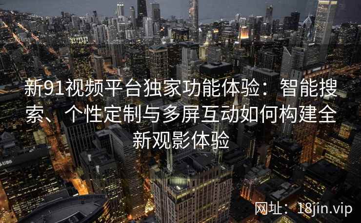 新91视频平台独家功能体验：智能搜索、个性定制与多屏互动如何构建全新观影体验