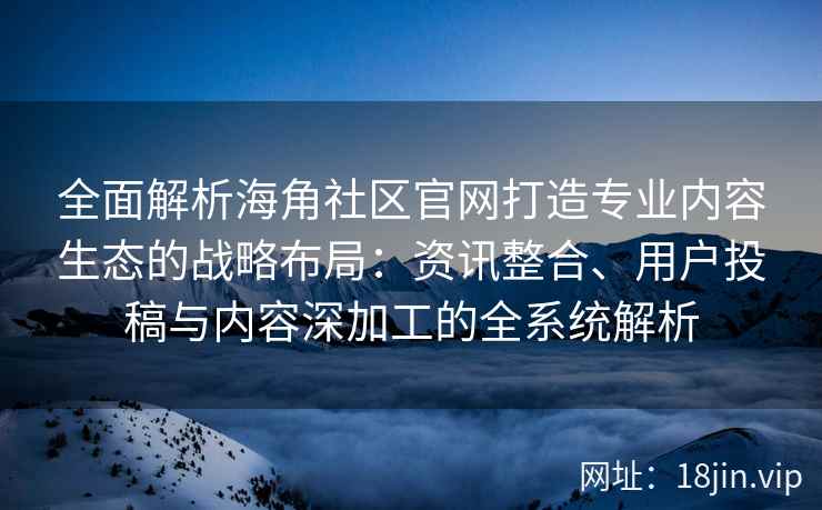 全面解析海角社区官网打造专业内容生态的战略布局：资讯整合、用户投稿与内容深加工的全系统解析