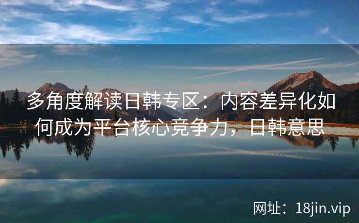 多角度解读日韩专区：内容差异化如何成为平台核心竞争力，日韩意思