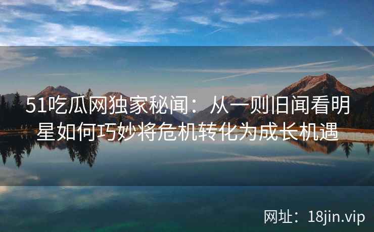 51吃瓜网独家秘闻：从一则旧闻看明星如何巧妙将危机转化为成长机遇