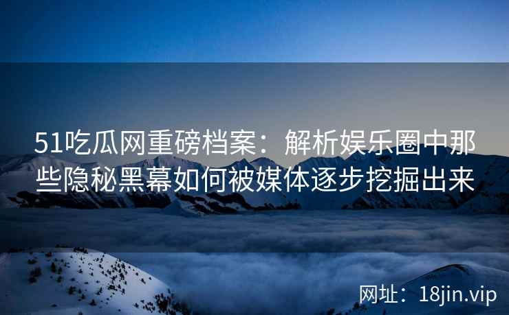 51吃瓜网重磅档案：解析娱乐圈中那些隐秘黑幕如何被媒体逐步挖掘出来