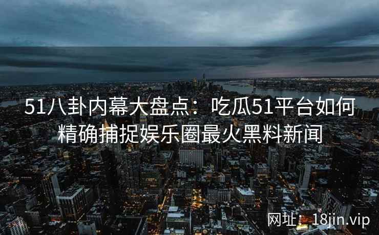 51八卦内幕大盘点：吃瓜51平台如何精确捕捉娱乐圈最火黑料新闻