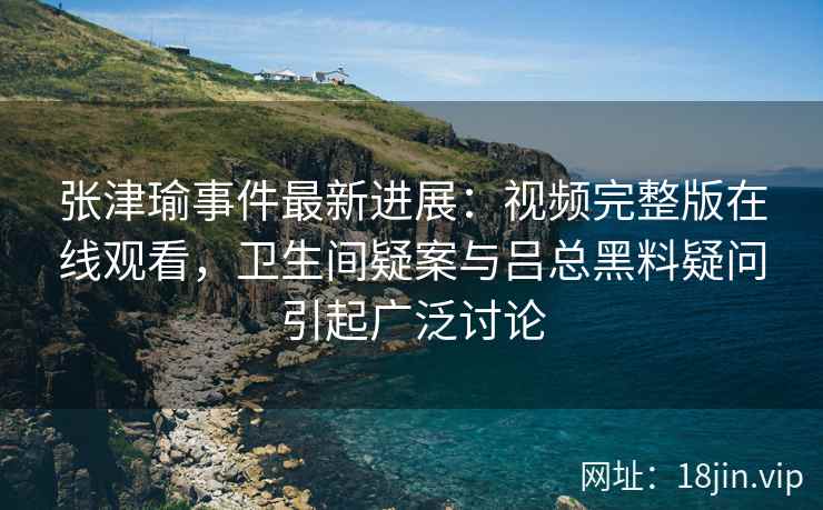 张津瑜事件最新进展：视频完整版在线观看，卫生间疑案与吕总黑料疑问引起广泛讨论