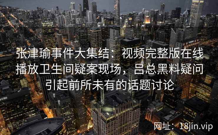 张津瑜事件大集结:视频完整版在线播放卫生间疑案现场,吕总黑料疑问引起前所未有的话题讨论 张津瑜事件大集结:视频完整版在线播放卫生间疑案现场,吕总黑料疑问引起前所未有的话题讨论