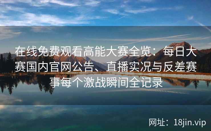 在线免费观看高能大赛全览：每日大赛国内官网公告、直播实况与反差赛事每个激战瞬间全记录
