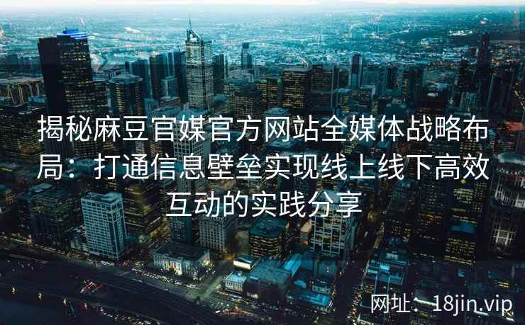 揭秘麻豆官媒官方网站全媒体战略布局：打通信息壁垒实现线上线下高效互动的实践分享