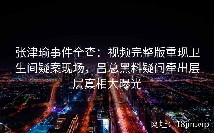 张津瑜事件全查：视频完整版重现卫生间疑案现场，吕总黑料疑问牵出层层真相大曝光