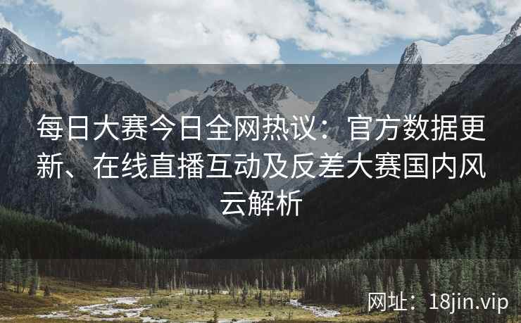 每日大赛今日全网热议：官方数据更新、在线直播互动及反差大赛国内风云解析