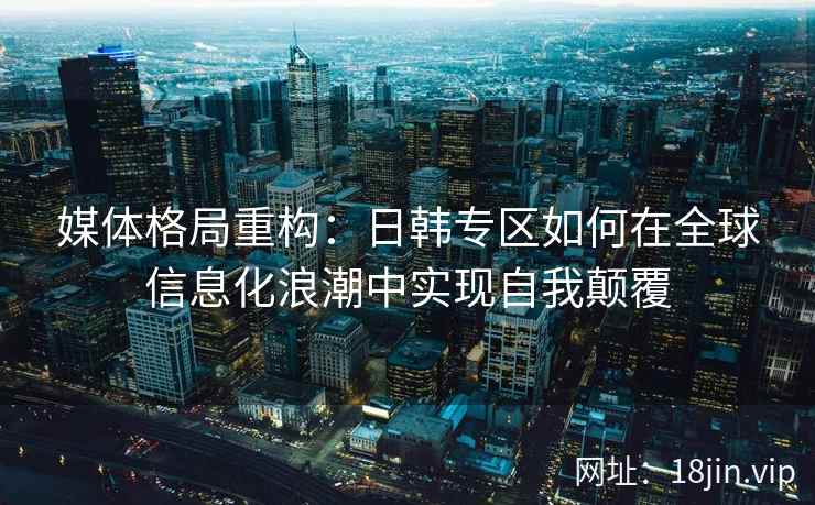 媒体格局重构：日韩专区如何在全球信息化浪潮中实现自我颠覆