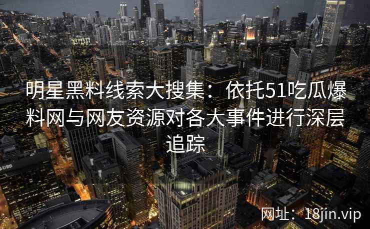 明星黑料线索大搜集：依托51吃瓜爆料网与网友资源对各大事件进行深层追踪