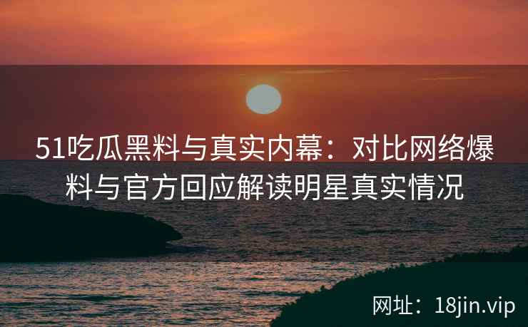51吃瓜黑料与真实内幕：对比网络爆料与官方回应解读明星真实情况