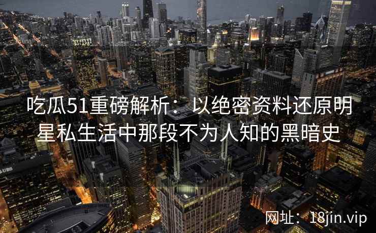 吃瓜51重磅解析：以绝密资料还原明星私生活中那段不为人知的黑暗史