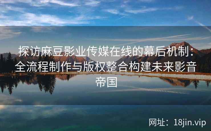 探访麻豆影业传媒在线的幕后机制：全流程制作与版权整合构建未来影音帝国