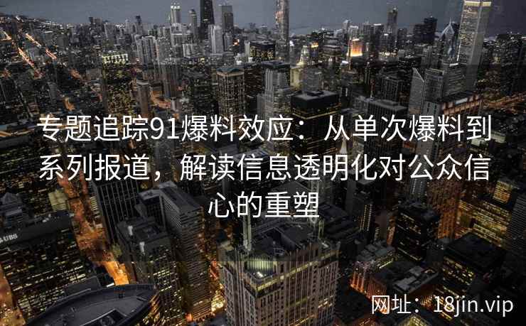 专题追踪91爆料效应：从单次爆料到系列报道，解读信息透明化对公众信心的重塑