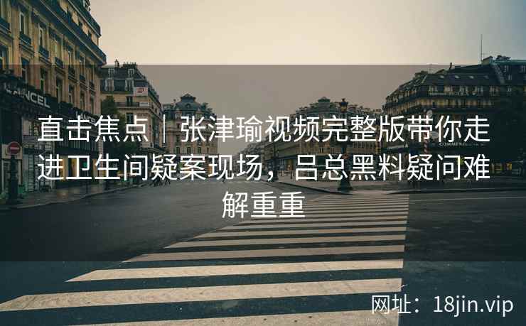 直击焦点|张津瑜视频完整版带你走进卫生间疑案现场,吕总黑料疑问难解重重 直击焦点|张津瑜视频完整版带你走进卫生间疑案现场,吕总黑料疑问难解重重