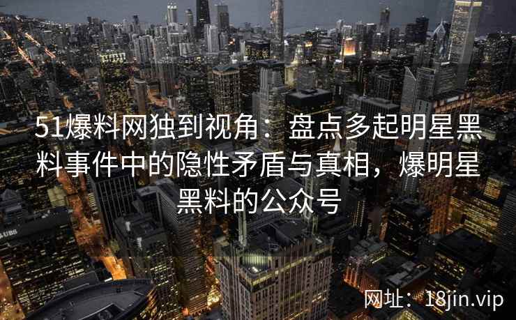 51爆料网独到视角：盘点多起明星黑料事件中的隐性矛盾与真相，爆明星黑料的公众号