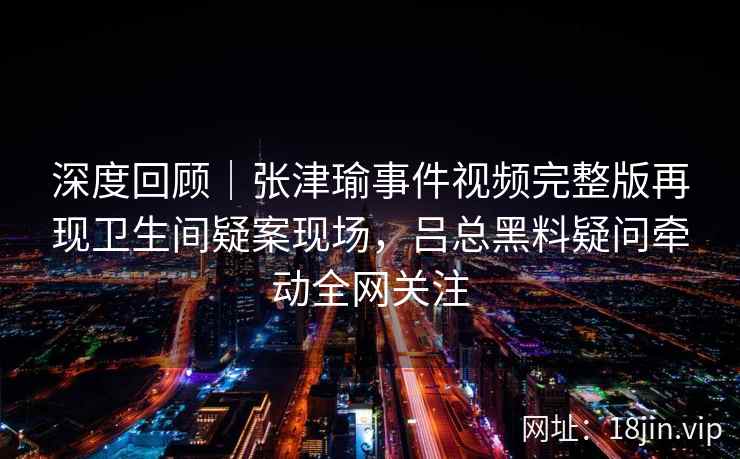 深度回顾｜张津瑜事件视频完整版再现卫生间疑案现场，吕总黑料疑问牵动全网关注
