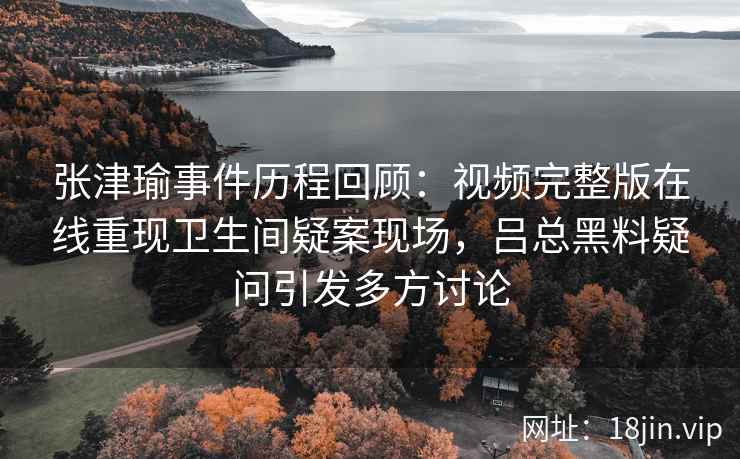 张津瑜事件历程回顾：视频完整版在线重现卫生间疑案现场，吕总黑料疑问引发多方讨论