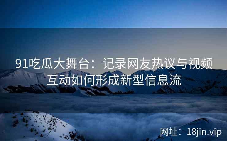 91吃瓜大舞台：记录网友热议与视频互动如何形成新型信息流