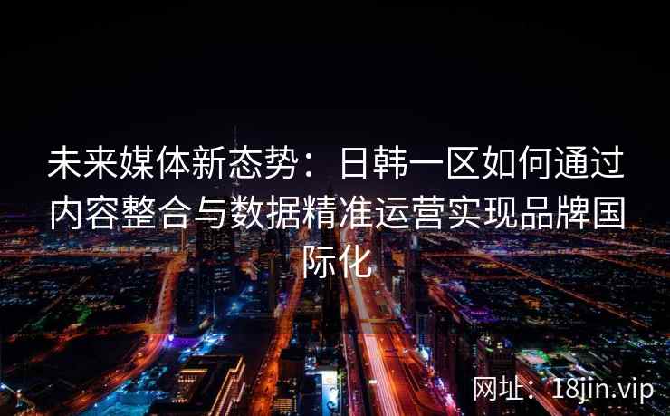未来媒体新态势:日韩一区如何通过内容整合与数据精准运营实现品牌国际化 未来媒体新态势:日韩一区如何通过内容整合与数据精准运营实现品牌国际化