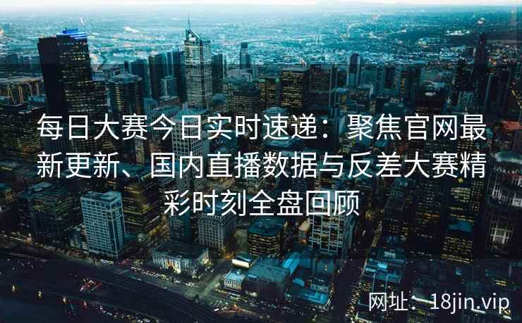 每日大赛今日实时速递：聚焦官网最新更新、国内直播数据与反差大赛精彩时刻全盘回顾