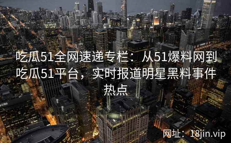 吃瓜51全网速递专栏：从51爆料网到吃瓜51平台，实时报道明星黑料事件热点