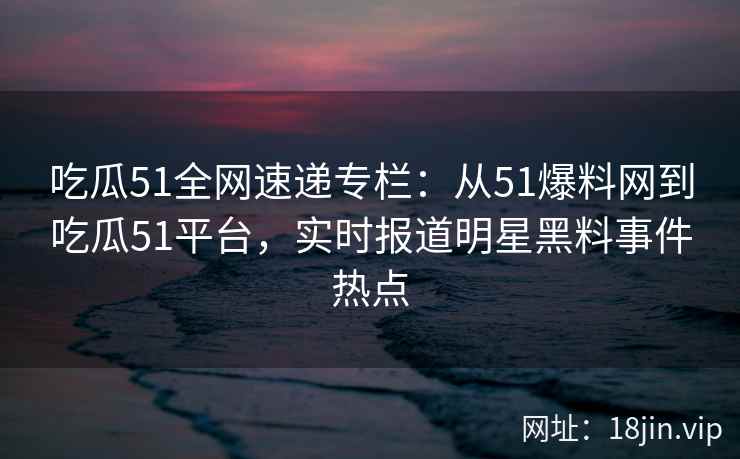 吃瓜51全网速递专栏:从51爆料网到吃瓜51平台,实时报道明星黑料事件热点 吃瓜51全网速递专栏:从51爆料网到吃瓜51平台,实时报道明星黑料事件热点
