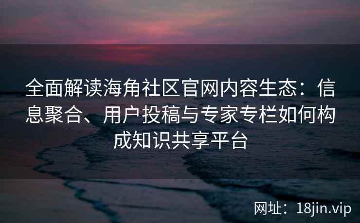 全面解读海角社区官网内容生态：信息聚合、用户投稿与专家专栏如何构成知识共享平台