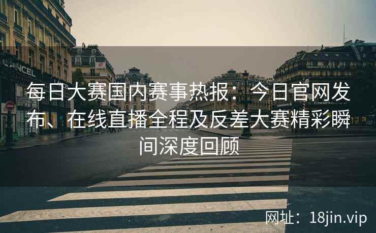 每日大赛国内赛事热报：今日官网发布、在线直播全程及反差大赛精彩瞬间深度回顾