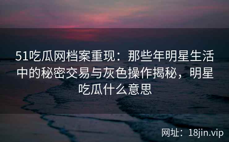 51吃瓜网档案重现：那些年明星生活中的秘密交易与灰色操作揭秘，明星吃瓜什么意思