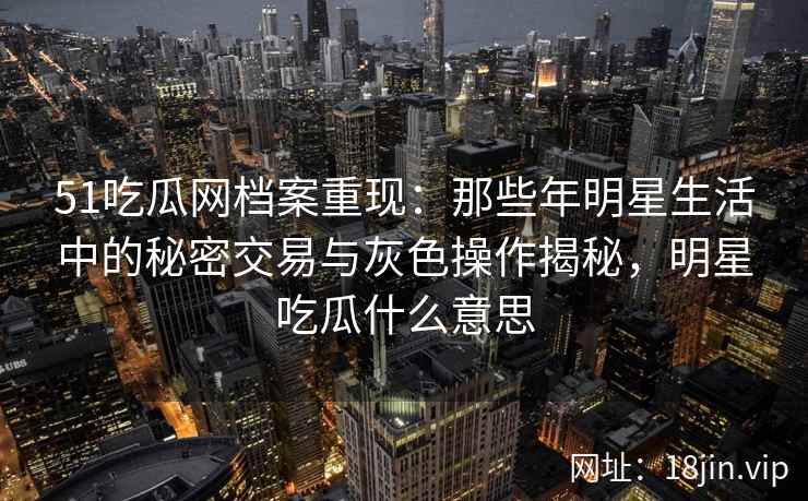 51吃瓜网档案重现:那些年明星生活中的秘密交易与灰色操作揭秘,明星吃瓜什么意思 51吃瓜网档案重现:那些年明星生活中的秘密交易与灰色操作揭秘,明星吃瓜什么意思