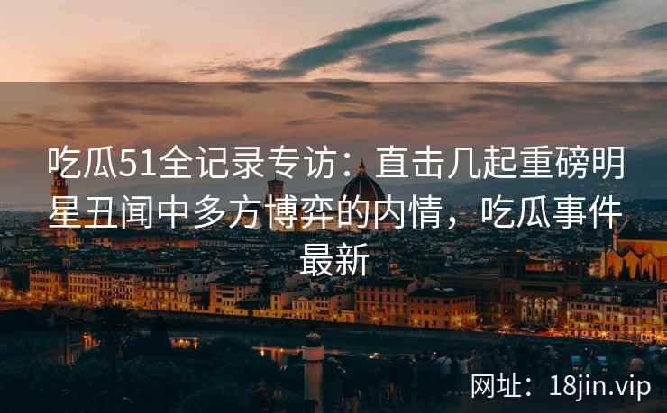 吃瓜51全记录专访：直击几起重磅明星丑闻中多方博弈的内情，吃瓜事件最新