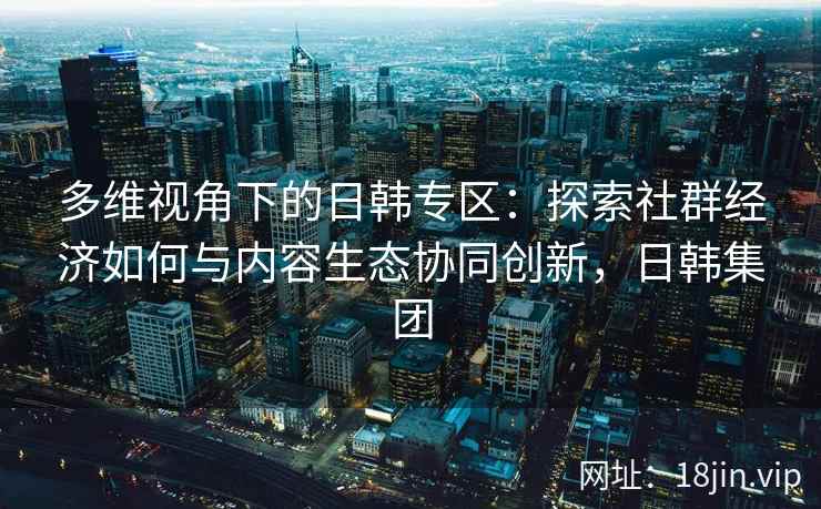 多维视角下的日韩专区：探索社群经济如何与内容生态协同创新，日韩集团