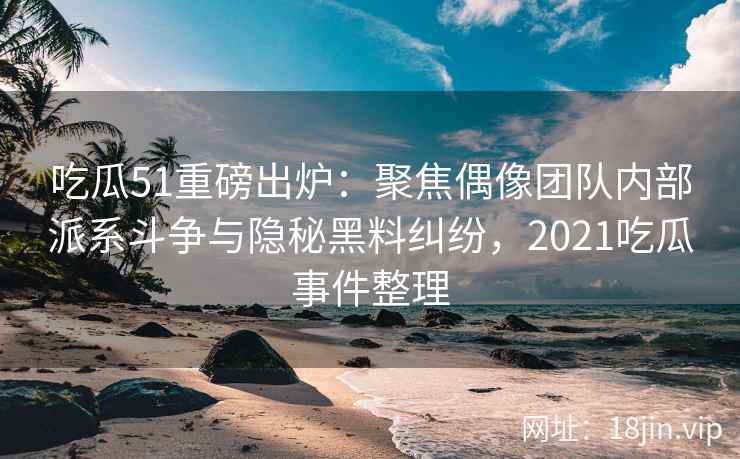 吃瓜51重磅出炉：聚焦偶像团队内部派系斗争与隐秘黑料纠纷，2021吃瓜事件整理