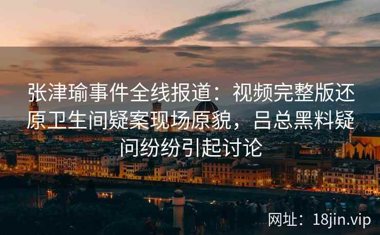 张津瑜事件全线报道：视频完整版还原卫生间疑案现场原貌，吕总黑料疑问纷纷引起讨论