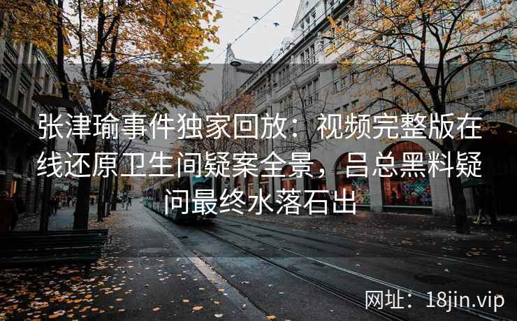 张津瑜事件独家回放：视频完整版在线还原卫生间疑案全景，吕总黑料疑问最终水落石出