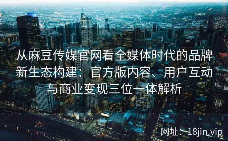 从麻豆传媒官网看全媒体时代的品牌新生态构建:官方版内容、用户互动与商业变现三位一体解析 从麻豆传媒官网看全媒体时代的品牌新生态构建:官方版内容、用户互动与商业变现三位一体解析