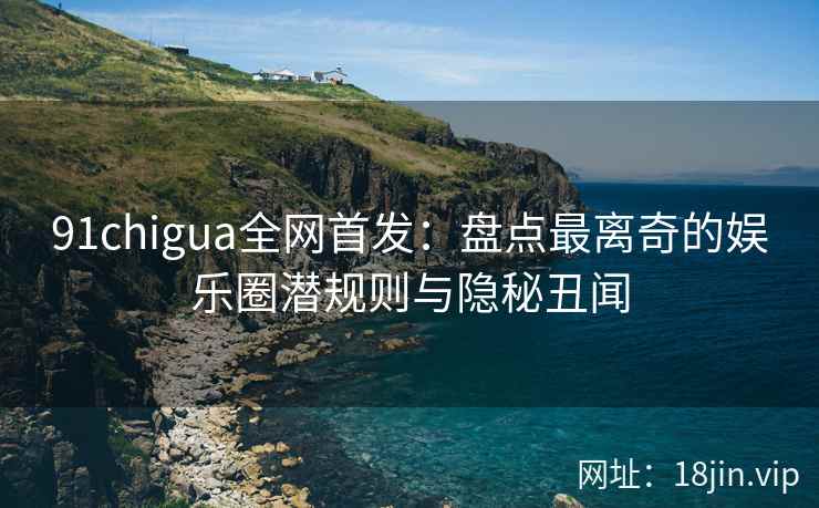 91chigua全网首发：盘点最离奇的娱乐圈潜规则与隐秘丑闻