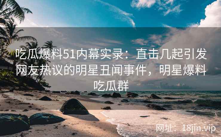 吃瓜爆料51内幕实录：直击几起引发网友热议的明星丑闻事件，明星爆料吃瓜群