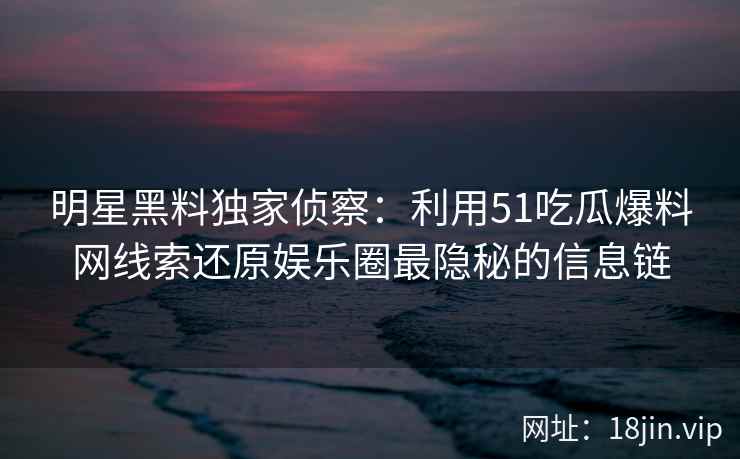 明星黑料独家侦察：利用51吃瓜爆料网线索还原娱乐圈最隐秘的信息链