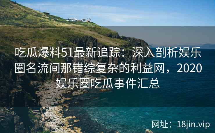 吃瓜爆料51最新追踪：深入剖析娱乐圈名流间那错综复杂的利益网，2020娱乐圈吃瓜事件汇总
