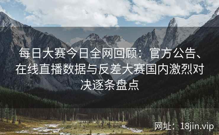 每日大赛今日全网回顾：官方公告、在线直播数据与反差大赛国内激烈对决逐条盘点
