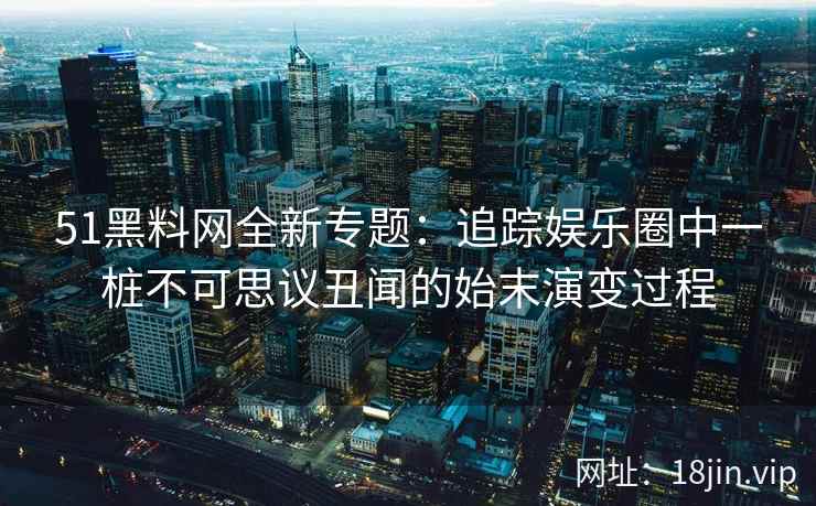 51黑料网全新专题：追踪娱乐圈中一桩不可思议丑闻的始末演变过程