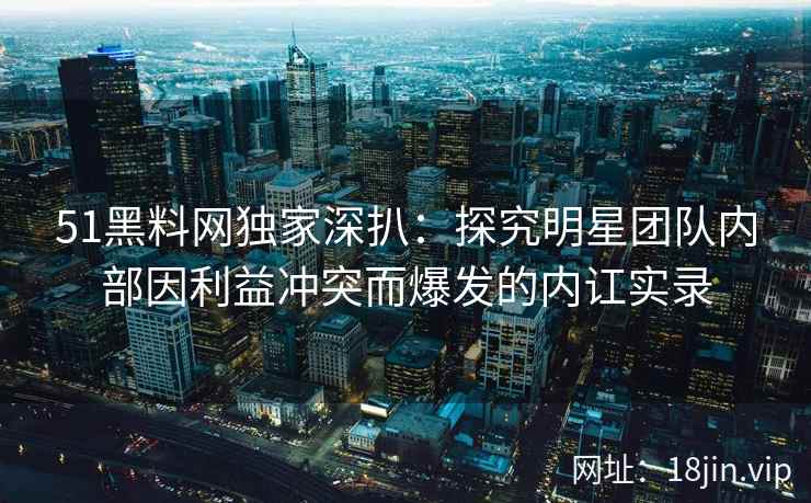 51黑料网独家深扒：探究明星团队内部因利益冲突而爆发的内讧实录