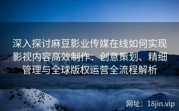 深入探讨麻豆影业传媒在线如何实现影视内容高效制作：创意策划、精细管理与全球版权运营全流程解析